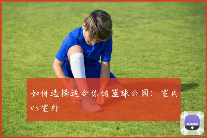 如何选择适合你的篮球公园：室内vs室外