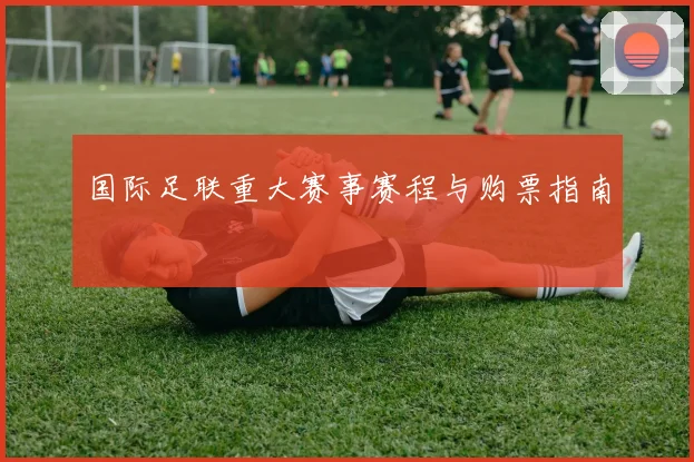国际足联重大赛事赛程与购票指南