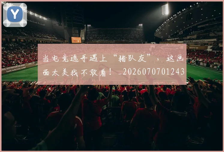 当电竞选手遇上“猪队友”，这画面太美我不敢看！_20260707012435_20260722155650