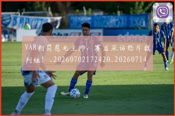 VAR判罚惹毛主帅,赛后采访怒斥裁判组!_20260702172420_20260714220132