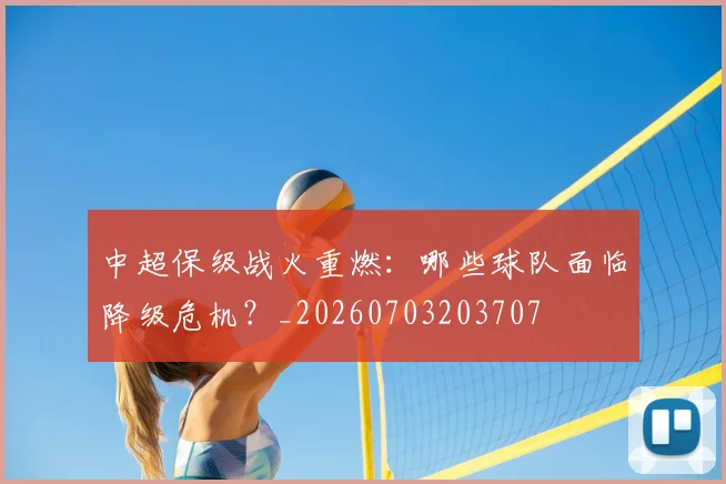 中超保级战火重燃：哪些球队面临降级危机？_20260703203707