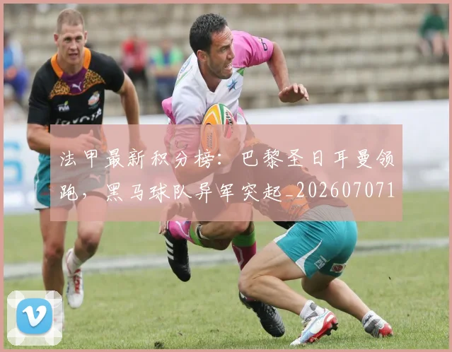 法甲最新积分榜：巴黎圣日耳曼领跑，黑马球队异军突起_20260707153511
