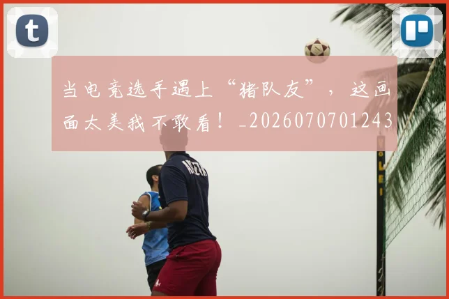 当电竞选手遇上“猪队友”,这画面太美我不敢看!_20260707012435_20260722155650