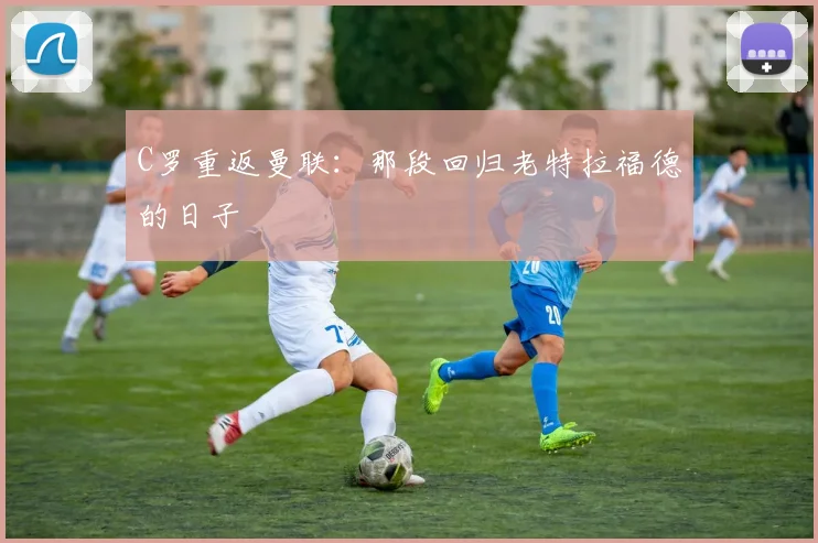 C罗重返曼联：那段回归老特拉福德的日子