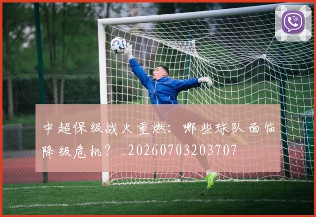 中超保级战火重燃：哪些球队面临降级危机？_20260703203707