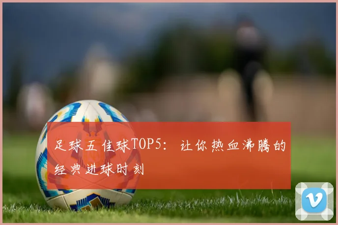 足球五佳球TOP5：让你热血沸腾的经典进球时刻
