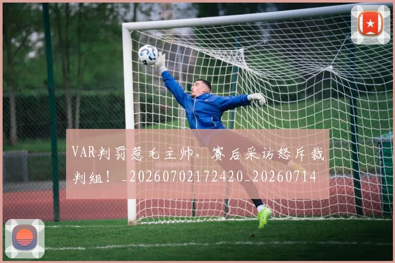 VAR判罚惹毛主帅，赛后采访怒斥裁判组！_20260702172420_20260714220132