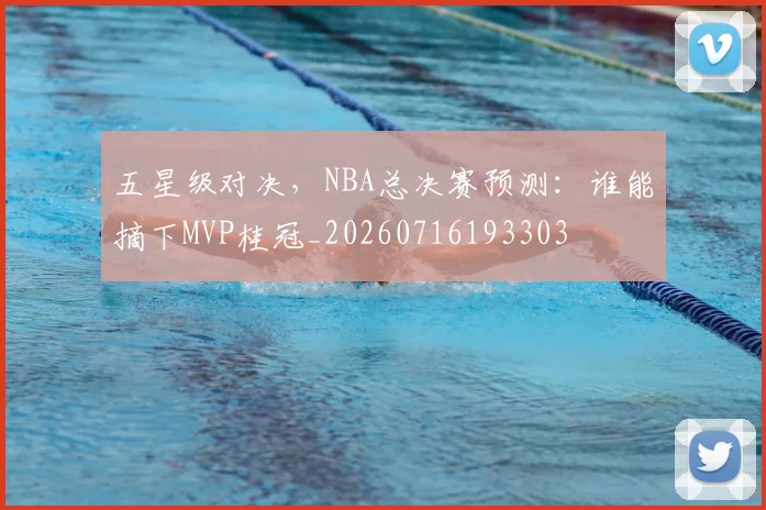 五星级对决，NBA总决赛预测：谁能摘下MVP桂冠_20260716193303