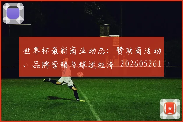 世界杯最新商业动态:赞助商活动、品牌营销与球迷经济_20260526125703