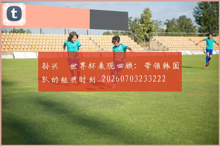 孙兴慜世界杯表现回顾:带领韩国队的经典时刻_20260703233222