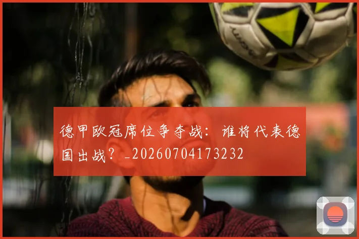德甲欧冠席位争夺战：谁将代表德国出战？_20260704173232