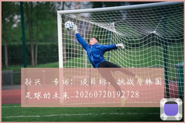 孙兴慜专访:谈目标、挑战与韩国足球的未来_20260720192728