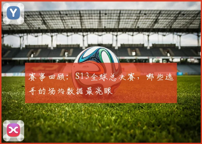 赛事回顾:S13全球总决赛,哪些选手的场均数据最亮眼