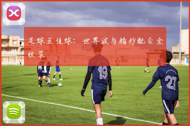 足球五佳球：世界波与精妙配合全收录