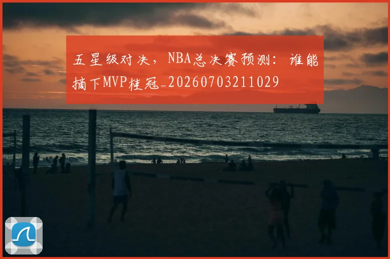 五星级对决，NBA总决赛预测：谁能摘下MVP桂冠_20260703211029