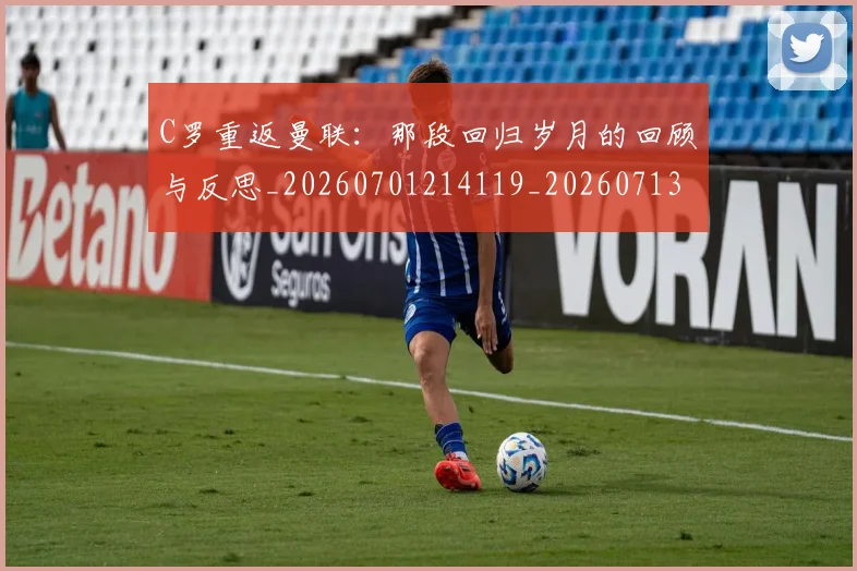 C罗重返曼联：那段回归岁月的回顾与反思_20260701214119_20260713232739