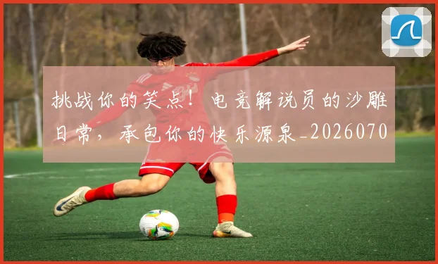 挑战你的笑点!电竞解说员的沙雕日常,承包你的快乐源泉_20260707144144