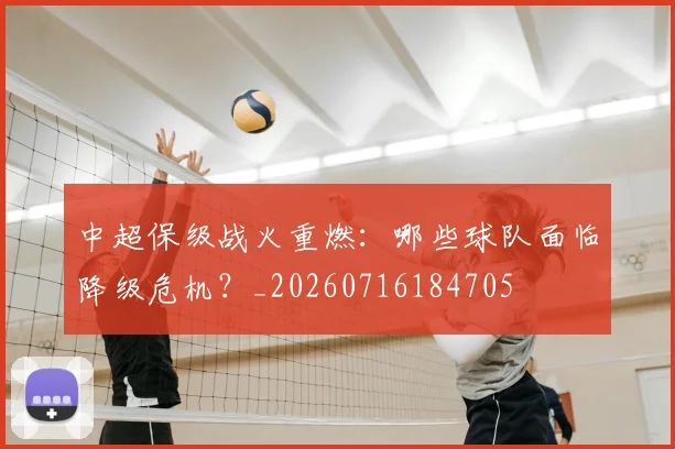 中超保级战火重燃：哪些球队面临降级危机？_20260716184705