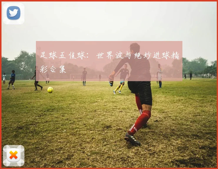 足球五佳球：世界波与绝妙进球精彩合集