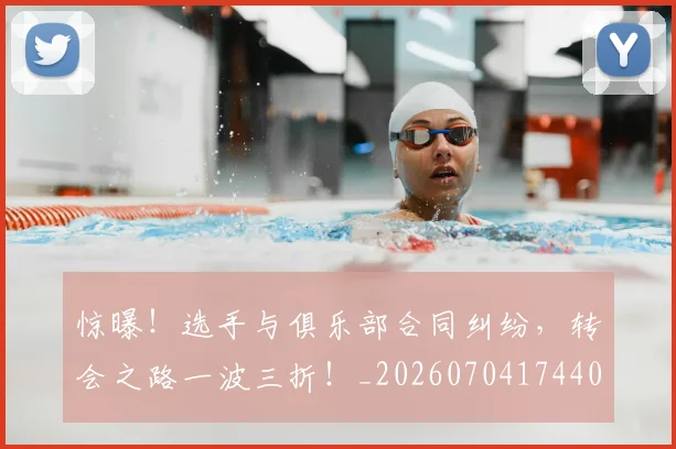惊曝!选手与俱乐部合同纠纷,转会之路一波三折!_20260704174400_20260723173036