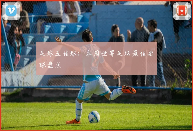 足球五佳球：本周世界足坛最佳进球盘点