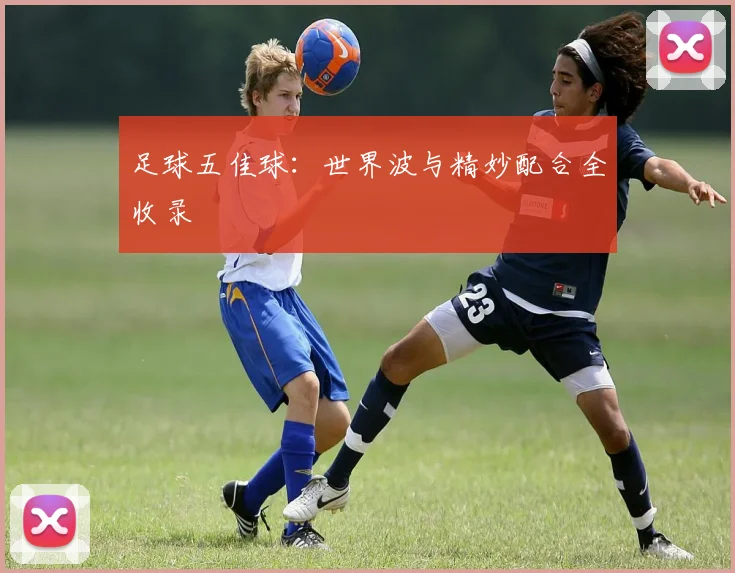 足球五佳球：世界波与精妙配合全收录