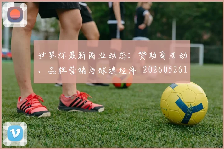 世界杯最新商业动态:赞助商活动、品牌营销与球迷经济_20260526125703_20260702174433_20260715191742